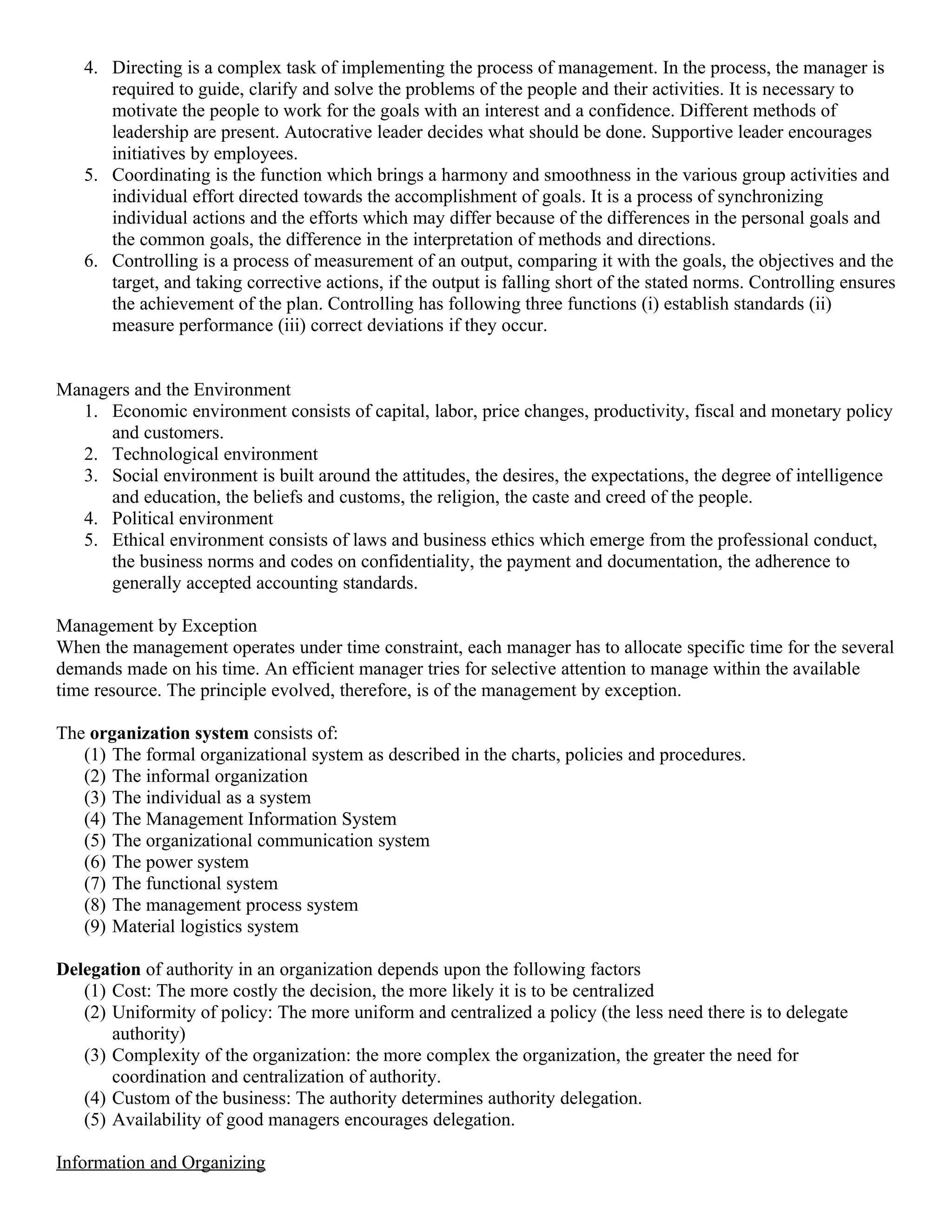 4. Directing is a complex task of implementing the process of management. In the process, the manager is
      required to guide, clarify and solve the problems of the people and their activities. It is necessary to
      motivate the people to work for the goals with an interest and a confidence. Different methods of
      leadership are present. Autocrative leader decides what should be done. Supportive leader encourages
      initiatives by employees.
   5. Coordinating is the function which brings a harmony and smoothness in the various group activities and
      individual effort directed towards the accomplishment of goals. It is a process of synchronizing
      individual actions and the efforts which may differ because of the differences in the personal goals and
      the common goals, the difference in the interpretation of methods and directions.
   6. Controlling is a process of measurement of an output, comparing it with the goals, the objectives and the
      target, and taking corrective actions, if the output is falling short of the stated norms. Controlling ensures
      the achievement of the plan. Controlling has following three functions (i) establish standards (ii)
      measure performance (iii) correct deviations if they occur.


Managers and the Environment
  1. Economic environment consists of capital, labor, price changes, productivity, fiscal and monetary policy
      and customers.
  2. Technological environment
  3. Social environment is built around the attitudes, the desires, the expectations, the degree of intelligence
      and education, the beliefs and customs, the religion, the caste and creed of the people.
  4. Political environment
  5. Ethical environment consists of laws and business ethics which emerge from the professional conduct,
      the business norms and codes on confidentiality, the payment and documentation, the adherence to
      generally accepted accounting standards.

Management by Exception
When the management operates under time constraint, each manager has to allocate specific time for the several
demands made on his time. An efficient manager tries for selective attention to manage within the available
time resource. The principle evolved, therefore, is of the management by exception.

The organization system consists of:
   (1) The formal organizational system as described in the charts, policies and procedures.
   (2) The informal organization
   (3) The individual as a system
   (4) The Management Information System
   (5) The organizational communication system
   (6) The power system
   (7) The functional system
   (8) The management process system
   (9) Material logistics system

Delegation of authority in an organization depends upon the following factors
   (1) Cost: The more costly the decision, the more likely it is to be centralized
   (2) Uniformity of policy: The more uniform and centralized a policy (the less need there is to delegate
       authority)
   (3) Complexity of the organization: the more complex the organization, the greater the need for
       coordination and centralization of authority.
   (4) Custom of the business: The authority determines authority delegation.
   (5) Availability of good managers encourages delegation.

Information and Organizing
 