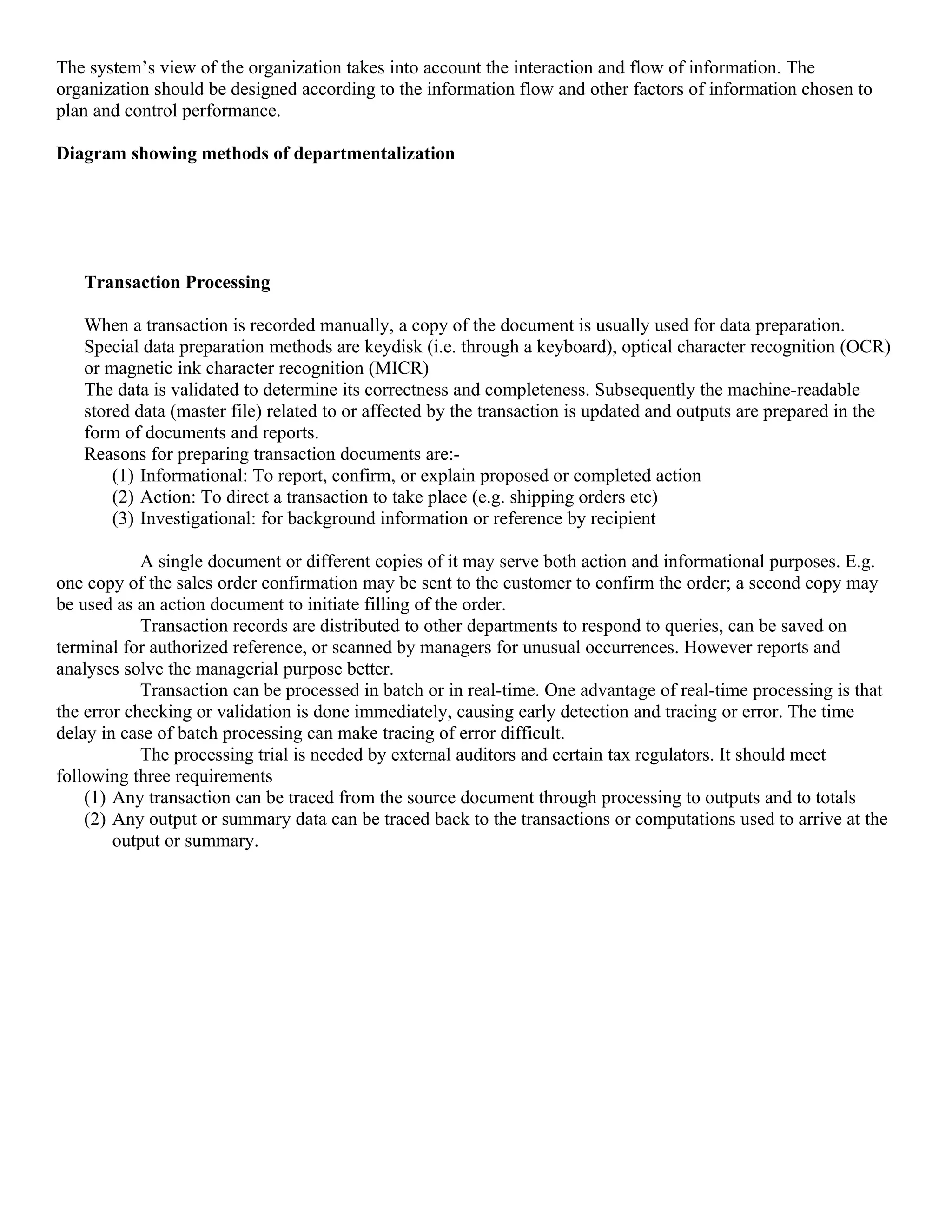 The system’s view of the organization takes into account the interaction and flow of information. The
organization should be designed according to the information flow and other factors of information chosen to
plan and control performance.

Diagram showing methods of departmentalization




   Transaction Processing

   When a transaction is recorded manually, a copy of the document is usually used for data preparation.
   Special data preparation methods are keydisk (i.e. through a keyboard), optical character recognition (OCR)
   or magnetic ink character recognition (MICR)
   The data is validated to determine its correctness and completeness. Subsequently the machine-readable
   stored data (master file) related to or affected by the transaction is updated and outputs are prepared in the
   form of documents and reports.
   Reasons for preparing transaction documents are:-
       (1) Informational: To report, confirm, or explain proposed or completed action
       (2) Action: To direct a transaction to take place (e.g. shipping orders etc)
       (3) Investigational: for background information or reference by recipient

            A single document or different copies of it may serve both action and informational purposes. E.g.
one copy of the sales order confirmation may be sent to the customer to confirm the order; a second copy may
be used as an action document to initiate filling of the order.
            Transaction records are distributed to other departments to respond to queries, can be saved on
terminal for authorized reference, or scanned by managers for unusual occurrences. However reports and
analyses solve the managerial purpose better.
            Transaction can be processed in batch or in real-time. One advantage of real-time processing is that
the error checking or validation is done immediately, causing early detection and tracing or error. The time
delay in case of batch processing can make tracing of error difficult.
            The processing trial is needed by external auditors and certain tax regulators. It should meet
following three requirements
    (1) Any transaction can be traced from the source document through processing to outputs and to totals
    (2) Any output or summary data can be traced back to the transactions or computations used to arrive at the
        output or summary.
 