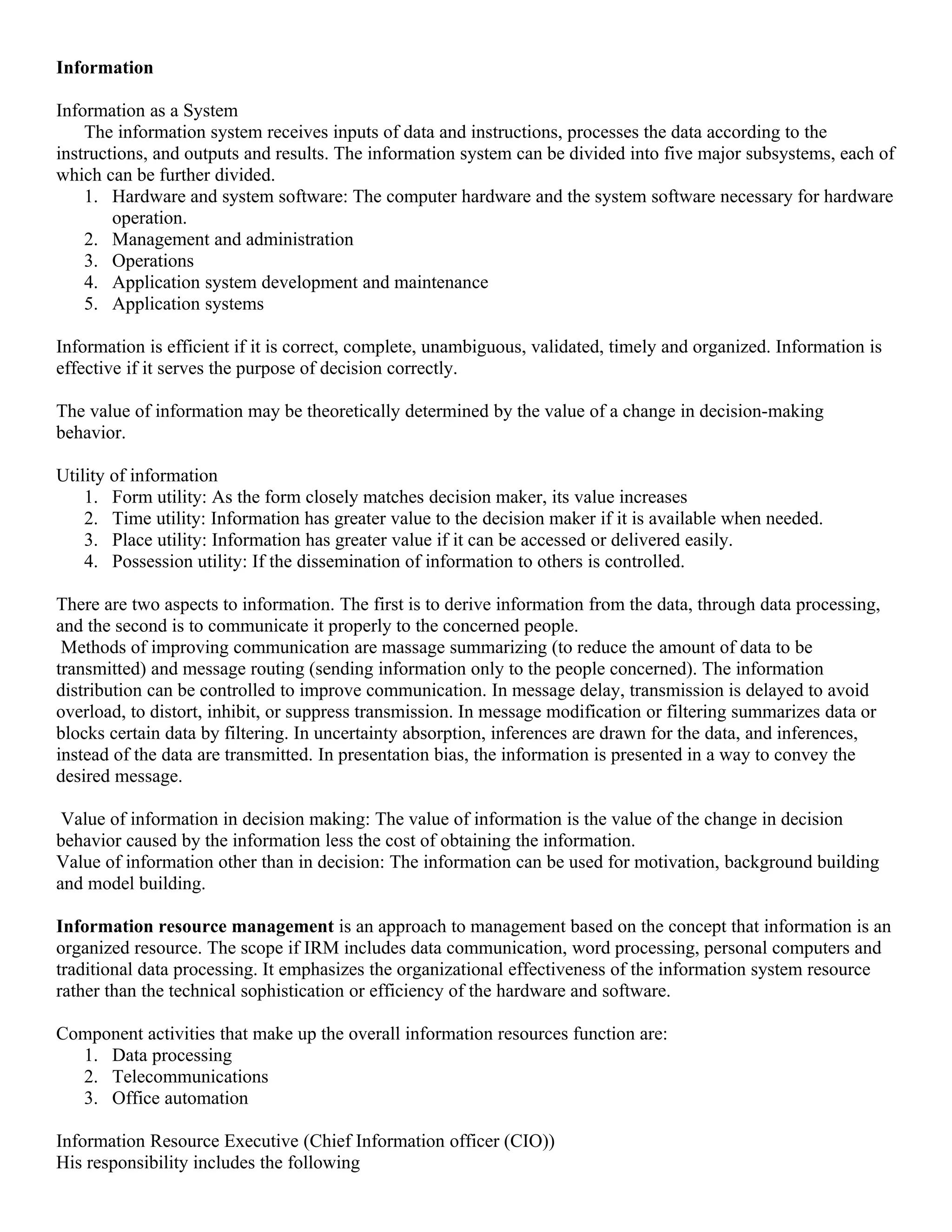 Information

Information as a System
    The information system receives inputs of data and instructions, processes the data according to the
instructions, and outputs and results. The information system can be divided into five major subsystems, each of
which can be further divided.
    1. Hardware and system software: The computer hardware and the system software necessary for hardware
        operation.
    2. Management and administration
    3. Operations
    4. Application system development and maintenance
    5. Application systems

Information is efficient if it is correct, complete, unambiguous, validated, timely and organized. Information is
effective if it serves the purpose of decision correctly.

The value of information may be theoretically determined by the value of a change in decision-making
behavior.

Utility of information
    1. Form utility: As the form closely matches decision maker, its value increases
    2. Time utility: Information has greater value to the decision maker if it is available when needed.
    3. Place utility: Information has greater value if it can be accessed or delivered easily.
    4. Possession utility: If the dissemination of information to others is controlled.

There are two aspects to information. The first is to derive information from the data, through data processing,
and the second is to communicate it properly to the concerned people.
 Methods of improving communication are massage summarizing (to reduce the amount of data to be
transmitted) and message routing (sending information only to the people concerned). The information
distribution can be controlled to improve communication. In message delay, transmission is delayed to avoid
overload, to distort, inhibit, or suppress transmission. In message modification or filtering summarizes data or
blocks certain data by filtering. In uncertainty absorption, inferences are drawn for the data, and inferences,
instead of the data are transmitted. In presentation bias, the information is presented in a way to convey the
desired message.

 Value of information in decision making: The value of information is the value of the change in decision
behavior caused by the information less the cost of obtaining the information.
Value of information other than in decision: The information can be used for motivation, background building
and model building.

Information resource management is an approach to management based on the concept that information is an
organized resource. The scope if IRM includes data communication, word processing, personal computers and
traditional data processing. It emphasizes the organizational effectiveness of the information system resource
rather than the technical sophistication or efficiency of the hardware and software.

Component activities that make up the overall information resources function are:
  1. Data processing
  2. Telecommunications
  3. Office automation

Information Resource Executive (Chief Information officer (CIO))
His responsibility includes the following
 