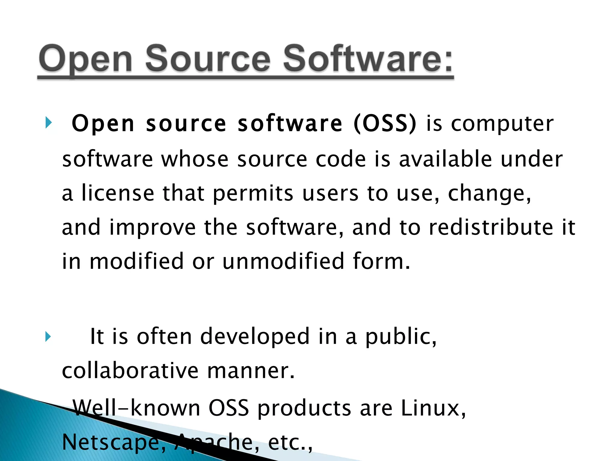 Open source software (OSS)  is computer software whose source code is available under a license that permits users to use, change, and improve the software, and to redistribute it in modified or unmodified form.  It is often developed in a public, collaborative manner. Well-known OSS products are Linux, Netscape, Apache, etc.,  