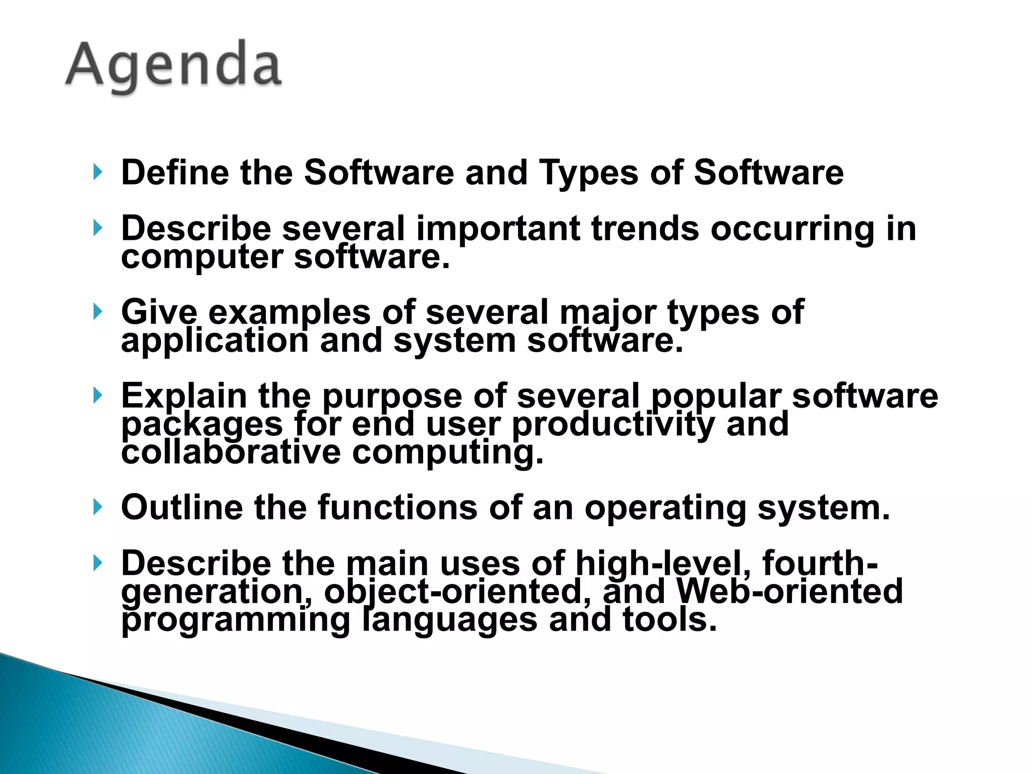 Define the Software and Types of Software Describe several important trends occurring in computer software. Give examples of several major types of application and system software. Explain the purpose of several popular software packages for end user productivity and collaborative computing. Outline the functions of an operating system. Describe the main uses of high-level, fourth-generation, object-oriented, and Web-oriented programming languages and tools. 