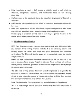 10
 Daily Housekeeping report : Staff access a printable report of daily check-ins,
checkouts, occupancies, vacancies, and maintenance notes as well cleaning
instructions
 Staff can return to the report and change the status from dirty/inspect to “Cleaned” or
“Inspected”.
 Staff may also change classification to “Repair” if there exists a maintenance issue with
the room.
 Notes on a repair can be included with updates. Repair issues persist as notes for the
room with only unresolved repairs appearing on the daily housekeeping report.
Housekeeping is a separate security area so users may be granted clearance to this
module with or without clearance to other modules.
3. Web Reservation Engine
IDEA Web Reservation System integrates seamlessly to your hotel website and helps
you increase direct booking revenues instantly. It is an extensively featured web
booking engine that allows both single and group reservations with immediate
confirmations. The IDEA web booking page can be customized match your website
design extensively.
Guests can book multiple rooms for multiple dates in one go, and can also book or buy
add-on services offered by your Property in advance. These bookings get confirmed
instantly through credit card guarantees or deposits that are processed directly through
the secured web booking page.
The IDEA web booking process has been specially engineered to let you offer the
maximum to attract your online bookers. The booking process has been kept uniquely
simple for your prospective guests, to increase conversions by letting them complete
their bookings in well defined, easy to follow steps, quickly.
In the Web Reservation Form, you can set your terms for Booking & Cancellations.
This is a pretty straight forward reservation interface that allows Web site visitors to
book online.
 