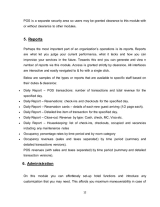 12
POS is a separate security area so users may be granted clearance to this module with
or without clearance to other modules.
5. Reports
Perhaps the most important part of an organization’s operations is its reports. Reports
are what let you judge your current performance, what it lacks and how you can
improvise your services in the future. Towards this end you can generate and view n
number of reports via this module. Access is granted strictly by clearance. All interfaces
are interactive and easily navigated to & fro with a single click.
Below are samples of the types or reports that are available to specific staff based on
their duties & clearance:
 Daily Report – POS transactions: number of transactions and total revenue for the
specified day.
 Daily Report – Reservations: check-ins and checkouts for the specified day.
 Daily Report – Reservation cards – details of each new guest arriving (1/2 page each).
 Daily Report – Detailed line item of transaction for the specified day.
 Daily Report – Close-out: Revenue by type: Cash, check, MC, Visa etc.
 Daily Report – Housekeeping: list of check-ins, checkouts, occupied and vacancies
including any maintenance notes
 Occupancy percentage rates by time period and by room category
 Occupancy revenues (sales and taxes separated) by time period (summary and
detailed transactions versions).
POS revenues (with sales and taxes separated) by time period (summary and detailed
transaction versions).
6. Administration
On this module you can effortlessly set-up hotel functions and introduce any
customization that you may need. This affords you maximum maneuverability in case of
 