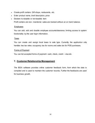 14
 Create profit centers: Gift shops, restaurants, etc.
 Enter product name, brief description, price
 Declare it a taxable or non-taxable item
Profit centers are non- inventorial; sales are tracked without an on hand balance.
Employees
You can add, edit and disable employee accounts/clearance, limiting access to system
functionality by the user login information.
Taxes
You can create and assign local taxes to sale type. Currently, the application only
handles two tax rates: occupancy tax for rooms and sales tax for POS purchases.
Forms of Payment
You can list accepted forms of payment: cash, check, credit – visa etc.
7. CustomerRelationship Management
The IDEA software provides online customer feedback form, from which the data is
compiled and is used to maintain the customer records. Further the feedbacks are used
for business growth.
 