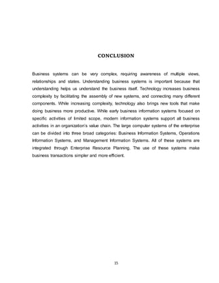 15
CONCLUSION
Business systems can be very complex, requiring awareness of multiple views,
relationships and states. Understanding business systems is important because that
understanding helps us understand the business itself. Technology increases business
complexity by facilitating the assembly of new systems, and connecting many different
components. While increasing complexity, technology also brings new tools that make
doing business more productive. While early business information systems focused on
specific activities of limited scope, modern information systems support all business
activities in an organization’s value chain. The large computer systems of the enterprise
can be divided into three broad categories: Business Information Systems, Operations
Information Systems, and Management Information Systems. All of these systems are
integrated through Enterprise Resource Planning. The use of these systems make
business transactions simpler and more efficient.
 