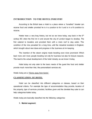 3
INTRODUCTION TO THE HOTEL INDUSTRY
According to the British laws a hotel is a place where a “bonafied” traveler can
receive food and shelter provided he is in a position to for it and is in a fit condition to
receive.
Hotels have a very long history, but not as we know today, way back in the 6th
century BC when the first inn in and around the city of London began to develop. The
first catered to travelers and provided them with a mere roof to stay under. This
condition of the inns prevailed for a long time, until the industrial revolution in England,
which brought about new ideas and progress in the business at inn keeping.
The invention of the steam engine made traveling even more prominent. Which
lead more and more people traveling not only for business but also for leisure reasons.
This lead to the actual development of the hotel industry as we know it today.
Hotel today not only cater to the basic needs of the guest like food and shelter
provide much more than that, like personalized services etc.
Hotels today are a “Home away from home”.
CLASSIFICATION OF HOTEL
Hotel can be classified into different categories or classes, based on their
operational criteria. For example the type of accommodation they provide, location of
the property, type of services provided, facilities given and the clientele they cater to can
help categories hotels today.
Hotels today are basically classified into the following categories:
1. Market segment:
 