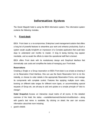 7
The
Information System
The Grand Magrath hotel is using the IDEA Information system. This information system
contains the following modules.
1. Front desk
IDEA Front desk is a no-compromise, Enterprise Level management solution that offers
a long list of powerful features to streamline your work and enhance productivity. Such a
system would usually bringforth an impression of a Complex application that could take
days to understand and months to master. A long & taxing training may appear
inevitable, and so would the efforts to retain the operational staff that is trained.
IDEA offers Front desk with its revolutionary design and Graphical Interface that
dramatically cuts costs and simplifies the tasks of managing your Front desk.
Reservations
Creating a Single or a Group reservation on IDEA Front desk is as simple as drawing it
on its Reservation Chart Interface. One can use the Quick Reservation form to do this
instantly, or choose to enter details in the appropriate Reservation Forms, and manage
its components with complete control. Features like applying multiple room rates,
booking on different date ranges for different room types, or accommodating special
requests of Group etc. are all easy to add and update on a simple principle of "click to
change".
Hotel Snapshot: Access an interactive visual matrix of all rooms. In this detailed
overview of the hotel; the status —available/reserved/checked-in/out/blocked— along
with guest’s last name is available. By clicking on detail, the user can access
information about that room including;
 guest’s details
 