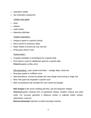 8
 reservation details
 new reservation assignment
Create a new guest:
 name
 address
 credit card(s)
 references attributes
Create a reservation :
 Assigns a guest to a specific room(s)
 Sets a period of continuous dates
 Notes method of arrival (car, bus, taxi etc)
 Prints guest check-in card
Access report :
 of guests scheduled to arrive/depart for a specific date
 Print check-in cards for all/selected guest for a specific date
Check-in guests as they arrive
Edit reservations : past, present and future —change dates, rooms etc.
 Re-assign guests to a different room
 Split reservations: account for people who may change rooms during a single visit
 Note if the guest has requested a specific room
 Note circumstances that mandate the room cannot be changed
Add charges to the rooms including gift shop, spa and restaurant charges
Check-out guests including form of payment(s) cheque, traveler’s cheque and credit
cards. For non-cash payments a reference number is collected (check number,
authorization code etc)
Receive transaction data from a credit card swipe machine
 