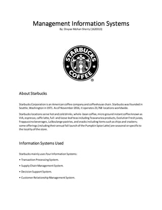 Management Information Systems
By: Divyae Mohan Sherry (1620313)
About Starbucks
StarbucksCorporationisan Americancoffee companyandcoffeehouse chain.Starbuckswasfoundedin
Seattle,Washingtonin1971. Asof November2016, it operates23,768 locationsworldwide.
Starbuckslocationsserve hotandcolddrinks,whole-beancoffee,microgroundinstantcoffee knownas
VIA,espresso,caffe latte,full- andloose-leaf teasincludingTeavanateaproducts,EvolutionFreshjuices,
Frappuccinobeverages,LaBoulange pastries,andsnacksincludingitemssuchaschipsand crackers;
some offerings(includingtheirannual fall launchof the PumpkinSpice Latte) are seasonal orspecificto
the localityof the store.
Information Systems Used
StarbucksmainlyusesfourInformationSystems:
• TransactionProcessingSystem.
• SupplyChainManagementSystem.
• DecisionSupportSystem.
• CustomerRelationshipManagementSystem.
 