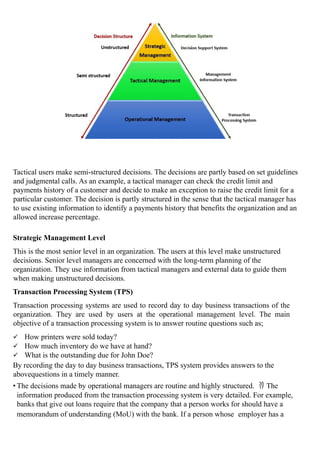 Tactical users make semi-structured decisions. The decisions are partly based on set guidelines
and judgmental calls. As an example, a tactical manager can check the credit limit and
payments history of a customer and decide to make an exception to raise the credit limit for a
particular customer. The decision is partly structured in the sense that the tactical manager has
to use existing information to identify a payments history that benefits the organization and an
allowed increase percentage.
Strategic Management Level
This is the most senior level in an organization. The users at this level make unstructured
decisions. Senior level managers are concerned with the long-term planning of the
organization. They use information from tactical managers and external data to guide them
when making unstructured decisions.
Transaction Processing System (TPS)
Transaction processing systems are used to record day to day business transactions of the
organization. They are used by users at the operational management level. The main
objective of a transaction processing system is to answer routine questions such as;
 How printers were sold today?
 How much inventory do we have at hand?
 What is the outstanding due for John Doe?
By recording the day to day business transactions, TPS system provides answers to the
abovequestions in a timely manner.
• The decisions made by operational managers are routine and highly structured.  The
information produced from the transaction processing system is very detailed. For example,
banks that give out loans require that the company that a person works for should have a
memorandum of understanding (MoU) with the bank. If a person whose employer has a
 