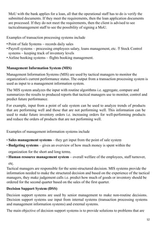 MoU with the bank applies for a loan, all that the operational staff has to do is verify the
submitted documents. If they meet the requirements, then the loan application documents
are processed. If they do not meet the requirements, then the client is advised to see
tacticalmanagement staff to see the possibility of signing a MoU.
Examples of transaction processing systems include
• Point of Sale Systems – records daily sales
• Payroll systems – processing employees salary, loans management, etc.  Stock Control
systems – keeping track of inventory levels
• Airline booking systems – flights booking management.
Management Information System (MIS)
Management Information Systems (MIS) are used by tactical managers to monitor the
organization's current performance status. The output from a transaction processing system is
used as input to a management information system.
The MIS system analyzes the input with routine algorithms i.e. aggregate, compare and
summarizes the results to produced reports that tactical managers use to monitor, control and
predict future performance.
For example, input from a point of sale system can be used to analyze trends of products
that are performing well and those that are not performing well. This information can be
used to make future inventory orders i.e. increasing orders for well-performing products
and reduce the orders of products that are not performing well.
Examples of management information systems include
• Sales management systems – they get input from the point of sale system
• Budgeting systems – gives an overview of how much money is spent within the
organization for the short and long terms.
• Human resource management system – overall welfare of the employees, staff turnover,
etc.
Tactical managers are responsible for the semi-structured decision. MIS systems provide the
information needed to make the structured decision and based on the experience of the tactical
managers, they make judgement calls i.e. predict how much of goods or inventory should be
ordered for the second quarter based on the sales of the first quarter.
Decision Support System (DSS)
Decision support systems are used by senior management to make non-routine decisions.
Decision support systems use input from internal systems (transaction processing systems
and management information systems) and external systems.
The main objective of decision support systems is to provide solutions to problems that are
12
 