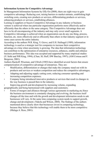 Information Systems for Competitive Advantage
In Management Information Systems by Effy Oz (2008), there are eight ways to gain
competitive advantage: Reducing cost, raising barriers to market entrants, establishing high
switching costs, creating new products or services, differentiating products or services,
enhancing products or services, establishing alliances.
Locking in suppliers or buyers Competitive Advantage in any industry or business
venture is achieved when one particular organization performs more effectively and/or
efficiently than the others in the same category. This Competitive Advantage does not
have to be all encompassing of the industry and may only cover small segments. A
Competitive Advantage is achieved when an organization can do any one thing, process,
function, etc. more effectively and or efficiently than others in that industry segment or in
some cases across the entire industry.
According to the authors W.R. King, V. Grove, and E.H. Hufnagel (1989), information
technology is used as a strategic tool for companies to increase their competitive
advantage at a time when uncertainty is growing. The idea that information technology
can contribute to the optimization of enterprise resources, enhances, enable and enhance
business performance. This idea was accepted and supported by many empirical studies
(V. Sethi and WR King, 1994), (Chan, SL Huff, DW Barclay, 1997), (AM Croteau and F.
Bergeron, 2001).
Authors Rackoff, Wiseman, and Ullrich (1985) have identified several factors that ensure
computerization of competitive advantage of enterprises. They are:
• Modification, differentiation or changes that make the company stand out with its
products and services or weaken competition and reduce the competitive advantages;
• Adapting and adjusting supply cutting costs, reducing consumer spending and
increasing competition expenses;
• Company being introduced innovative products or services that result in changes in
the way business is passed then in the industry;
• Improving growth and development by increasing volume, expanding
geographically and being harmonized with suppliers and customers;
• Forms of mergers and alliances through various agreements in marketing etc.Since
the business environment is constantly changing and evolving, the business itself
changes all the time and with the growth and development information needs to ask
businesses will vary. At the same time computing system needs to support growth,
change and development. (Vakola and Wilson, 2004). The findings of the authors
mentioned above clearly show that businesses invest in computing technology,
because they believe that this technology will enable them to be more competitive
(Malaga A. Ross, 2001).
14
 