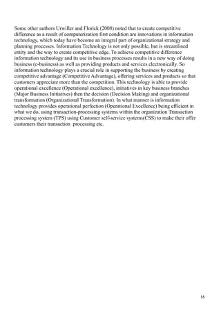 Some other authors Urwiller and Florick (2008) noted that to create competitive
difference as a result of computerization first condition are innovations in information
technology, which today have become an integral part of organizational strategy and
planning processes. Information Technology is not only possible, but is streamlined
entity and the way to create competitive edge. To achieve competitive difference
information technology and its use in business processes results in a new way of doing
business (e-business) as well as providing products and services electronically. So
information technology plays a crucial role in supporting the business by creating
competitive advantage (Competitive Advantage), offering services and products so that
customers appreciate more than the competition. This technology is able to provide
operational excellence (Operational excellence), initiatives in key business branches
(Major Business Initiatives) then the decision (Decision Making) and organizational
transformation (Organizational Transformation). In what manner is information
technology provides operational perfection (Operational Excellence) being efficient in
what we do, using transaction-processing systems within the organization Transaction
processing system (TPS) using Customer self-service systems(CSS) to make their offer
customers their transaction processing etc.
16
 