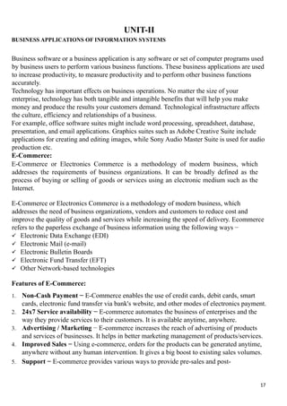 UNIT-II
BUSINESS APPLICATIONS OF INFORMATION SYSTEMS
Business software or a business application is any software or set of computer programs used
by business users to perform various business functions. These business applications are used
to increase productivity, to measure productivity and to perform other business functions
accurately.
Technology has important effects on business operations. No matter the size of your
enterprise, technology has both tangible and intangible benefits that will help you make
money and produce the results your customers demand. Technological infrastructure affects
the culture, efficiency and relationships of a business.
For example, office software suites might include word processing, spreadsheet, database,
presentation, and email applications. Graphics suites such as Adobe Creative Suite include
applications for creating and editing images, while Sony Audio Master Suite is used for audio
production etc.
E-Commerce:
E-Commerce or Electronics Commerce is a methodology of modern business, which
addresses the requirements of business organizations. It can be broadly defined as the
process of buying or selling of goods or services using an electronic medium such as the
Internet.
E-Commerce or Electronics Commerce is a methodology of modern business, which
addresses the need of business organizations, vendors and customers to reduce cost and
improve the quality of goods and services while increasing the speed of delivery. Ecommerce
refers to the paperless exchange of business information using the following ways −
 Electronic Data Exchange (EDI)
 Electronic Mail (e-mail)
 Electronic Bulletin Boards
 Electronic Fund Transfer (EFT)
 Other Network-based technologies
Features of E-Commerce:
1. Non-Cash Payment − E-Commerce enables the use of credit cards, debit cards, smart
cards, electronic fund transfer via bank's website, and other modes of electronics payment.
2. 24x7 Service availability − E-commerce automates the business of enterprises and the
way they provide services to their customers. It is available anytime, anywhere.
3. Advertising / Marketing − E-commerce increases the reach of advertising of products
and services of businesses. It helps in better marketing management of products/services.
4. Improved Sales − Using e-commerce, orders for the products can be generated anytime,
anywhere without any human intervention. It gives a big boost to existing sales volumes.
5. Support − E-commerce provides various ways to provide pre-sales and post-
17
 
