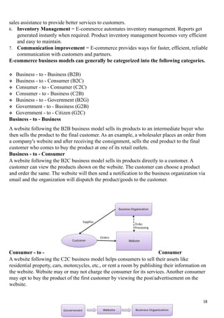 sales assistance to provide better services to customers.
6. Inventory Management − E-commerce automates inventory management. Reports get
generated instantly when required. Product inventory management becomes very efficient
and easy to maintain.
7. Communication improvement − E-commerce provides ways for faster, efficient, reliable
communication with customers and partners.
E-commerce business models can generally be categorized into the following categories.
 Business - to - Business (B2B)
 Business - to - Consumer (B2C)
 Consumer - to - Consumer (C2C)
 Consumer - to - Business (C2B)
 Business - to - Government (B2G)
 Government - to - Business (G2B)
 Government - to - Citizen (G2C)
Business - to - Business
A website following the B2B business model sells its products to an intermediate buyer who
then sells the product to the final customer. As an example, a wholesaler places an order from
a company's website and after receiving the consignment, sells the end product to the final
customer who comes to buy the product at one of its retail outlets.
Business - to - Consumer
A website following the B2C business model sells its products directly to a customer. A
customer can view the products shown on the website. The customer can choose a product
and order the same. The website will then send a notification to the business organization via
email and the organization will dispatch the product/goods to the customer.
Consumer - to - Consumer
A website following the C2C business model helps consumers to sell their assets like
residential property, cars, motorcycles, etc., or rent a room by publishing their information on
the website. Website may or may not charge the consumer for its services. Another consumer
may opt to buy the product of the first customer by viewing the post/advertisement on the
website.
18
 
