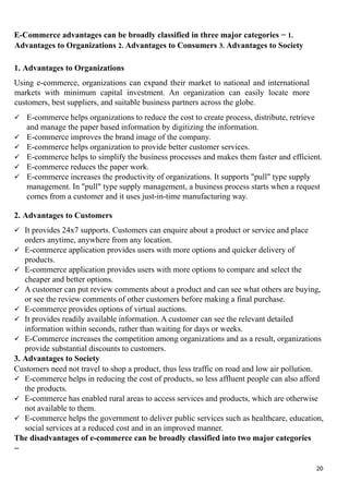 E-Commerce advantages can be broadly classified in three major categories − 1.
Advantages to Organizations 2. Advantages to Consumers 3. Advantages to Society
1. Advantages to Organizations
Using e-commerce, organizations can expand their market to national and international
markets with minimum capital investment. An organization can easily locate more
customers, best suppliers, and suitable business partners across the globe.
 E-commerce helps organizations to reduce the cost to create process, distribute, retrieve
and manage the paper based information by digitizing the information.
 E-commerce improves the brand image of the company.
 E-commerce helps organization to provide better customer services.
 E-commerce helps to simplify the business processes and makes them faster and efficient.
 E-commerce reduces the paper work.
 E-commerce increases the productivity of organizations. It supports "pull" type supply
management. In "pull" type supply management, a business process starts when a request
comes from a customer and it uses just-in-time manufacturing way.
2. Advantages to Customers
 It provides 24x7 supports. Customers can enquire about a product or service and place
orders anytime, anywhere from any location.
 E-commerce application provides users with more options and quicker delivery of
products.
 E-commerce application provides users with more options to compare and select the
cheaper and better options.
 A customer can put review comments about a product and can see what others are buying,
or see the review comments of other customers before making a final purchase.
 E-commerce provides options of virtual auctions.
 It provides readily available information. A customer can see the relevant detailed
information within seconds, rather than waiting for days or weeks.
 E-Commerce increases the competition among organizations and as a result, organizations
provide substantial discounts to customers.
3. Advantages to Society
Customers need not travel to shop a product, thus less traffic on road and low air pollution.
 E-commerce helps in reducing the cost of products, so less affluent people can also afford
the products.
 E-commerce has enabled rural areas to access services and products, which are otherwise
not available to them.
 E-commerce helps the government to deliver public services such as healthcare, education,
social services at a reduced cost and in an improved manner.
The disadvantages of e-commerce can be broadly classified into two major categories
−
20
 