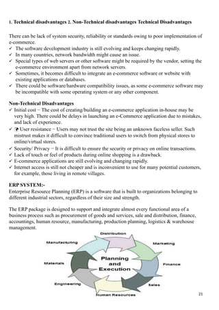 1. Technical disadvantages 2. Non-Technical disadvantages Technical Disadvantages
There can be lack of system security, reliability or standards owing to poor implementation of
e-commerce.
 The software development industry is still evolving and keeps changing rapidly.
 In many countries, network bandwidth might cause an issue.
 Special types of web servers or other software might be required by the vendor, setting the
e-commerce environment apart from network servers.
 Sometimes, it becomes difficult to integrate an e-commerce software or website with
existing applications or databases.
 There could be software/hardware compatibility issues, as some e-commerce software may
be incompatible with some operating system or any other component.
Non-Technical Disadvantages
 Initial cost − The cost of creating/building an e-commerce application in-house may be
very high. There could be delays in launching an e-Commerce application due to mistakes,
and lack of experience.
  User resistance − Users may not trust the site being an unknown faceless seller. Such
mistrust makes it difficult to convince traditional users to switch from physical stores to
online/virtual stores.
 Security/ Privacy − It is difficult to ensure the security or privacy on online transactions.
 Lack of touch or feel of products during online shopping is a drawback.
 E-commerce applications are still evolving and changing rapidly.
 Internet access is still not cheaper and is inconvenient to use for many potential customers,
for example, those living in remote villages.
ERP SYSTEM:-
Enterprise Resource Planning (ERP) is a software that is built to organizations belonging to
different industrial sectors, regardless of their size and strength.
The ERP package is designed to support and integrate almost every functional area of a
business process such as procurement of goods and services, sale and distribution, finance,
accountings, human resource, manufacturing, production planning, logistics & warehouse
management.
21
 