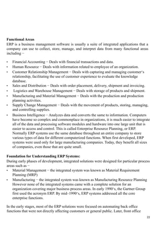 Functional Areas
ERP is a business management software is usually a suite of integrated applications that a
company can use to collect, store, manage, and interpret data from many functional areas
including −
• Financial Accounting − Deals with financial transactions and data.
• Human Resource − Deals with information related to employee of an organization.
• Customer Relationship Management − Deals with capturing and managing customer‘s
relationship, facilitating the use of customer experience to evaluate the knowledge
database.
• Sales and Distribution − Deals with order placement, delivery, shipment and invoicing.
• Logistics and Warehouse Management − Deals with storage of products and shipment.
• Manufacturing and Material Management − Deals with the production and production
planning activities.
• Supply Change Management − Deals with the movement of products, storing, managing,
and controlling supplies.
• Business Intelligence − Analyzes data and converts the same to information. Computers
have become so complex and commonplace in organizations, it is much easier to integrate
all of the data and processing software modules and hardware into one large unit that is
easier to access and control. This is called Enterprise Resource Planning, or ERP.
Normally ERP systems use the same database throughout an entire company to store
various types of data for different computerized functions. When first developed, ERP
systems were used only for large manufacturing companies. Today, they benefit all sizes
of companies, even those that are quite small.
Foundation for Understanding ERP Systems:
During early phases of development, integrated solutions were designed for particular process
areas such as −
• Material Management − the integrated system was known as Material Requirement
Planning (MRP)
• Manufacturing − the integrated system was known as Manufacturing Resource Planning
However none of the integrated systems came with a complete solution for an
organization covering major business process areas. In early 1990‘s, the Gartner Group
first used the acronym ERP. By mid–1990‘s, ERP systems addressed all the core
enterprise functions.
In the early stages, most of the ERP solutions were focused on automating back office
functions that were not directly affecting customers or general public. Later, front office
22
 