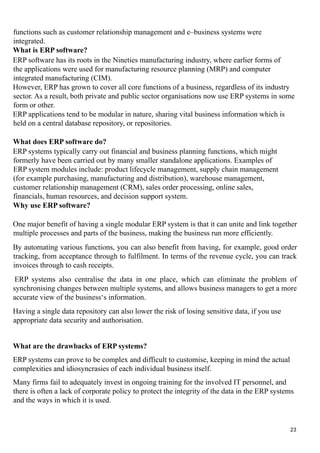 functions such as customer relationship management and e–business systems were
integrated.
What is ERP software?
ERP software has its roots in the Nineties manufacturing industry, where earlier forms of
the applications were used for manufacturing resource planning (MRP) and computer
integrated manufacturing (CIM).
However, ERP has grown to cover all core functions of a business, regardless of its industry
sector. As a result, both private and public sector organisations now use ERP systems in some
form or other.
ERP applications tend to be modular in nature, sharing vital business information which is
held on a central database repository, or repositories.
What does ERP software do?
ERP systems typically carry out financial and business planning functions, which might
formerly have been carried out by many smaller standalone applications. Examples of
ERP system modules include: product lifecycle management, supply chain management
(for example purchasing, manufacturing and distribution), warehouse management,
customer relationship management (CRM), sales order processing, online sales,
financials, human resources, and decision support system.
Why use ERP software?
One major benefit of having a single modular ERP system is that it can unite and link together
multiple processes and parts of the business, making the business run more efficiently.
By automating various functions, you can also benefit from having, for example, good order
tracking, from acceptance through to fulfilment. In terms of the revenue cycle, you can track
invoices through to cash receipts.
ERP systems also centralise the data in one place, which can eliminate the problem of
synchronising changes between multiple systems, and allows business managers to get a more
accurate view of the business‘s information.
Having a single data repository can also lower the risk of losing sensitive data, if you use
appropriate data security and authorisation.
What are the drawbacks of ERP systems?
ERP systems can prove to be complex and difficult to customise, keeping in mind the actual
complexities and idiosyncrasies of each individual business itself.
Many firms fail to adequately invest in ongoing training for the involved IT personnel, and
there is often a lack of corporate policy to protect the integrity of the data in the ERP systems
and the ways in which it is used.
23
 