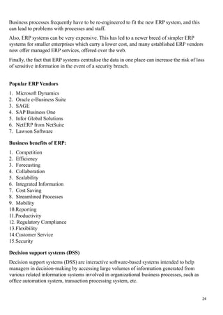 Business processes frequently have to be re-engineered to fit the new ERP system, and this
can lead to problems with processes and staff.
Also, ERP systems can be very expensive. This has led to a newer breed of simpler ERP
systems for smaller enterprises which carry a lower cost, and many established ERP vendors
now offer managed ERP services, offered over the web.
Finally, the fact that ERP systems centralise the data in one place can increase the risk of loss
of sensitive information in the event of a security breach.
Popular ERP Vendors
1. Microsoft Dynamics
2. Oracle e-Business Suite
3. SAGE
4. SAP Business One
5. Infor Global Solutions
6. NetERP from NetSuite
7. Lawson Software
Business benefits of ERP:
1. Competition
2. Efficiency
3. Forecasting
4. Collaboration
5. Scalability
6. Integrated Information
7. Cost Saving
8. Streamlined Processes
9. Mobility
10.Reporting
11.Productivity
12. Regulatory Compliance
13.Flexibility
14.Customer Service
15.Security
Decision support systems (DSS)
Decision support systems (DSS) are interactive software-based systems intended to help
managers in decision-making by accessing large volumes of information generated from
various related information systems involved in organizational business processes, such as
office automation system, transaction processing system, etc.
24
 