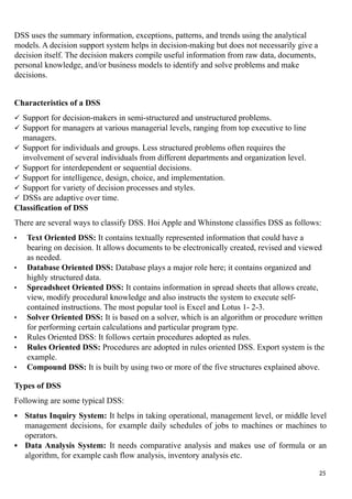 DSS uses the summary information, exceptions, patterns, and trends using the analytical
models. A decision support system helps in decision-making but does not necessarily give a
decision itself. The decision makers compile useful information from raw data, documents,
personal knowledge, and/or business models to identify and solve problems and make
decisions.
Characteristics of a DSS
 Support for decision-makers in semi-structured and unstructured problems.
 Support for managers at various managerial levels, ranging from top executive to line
managers.
 Support for individuals and groups. Less structured problems often requires the
involvement of several individuals from different departments and organization level.
 Support for interdependent or sequential decisions.
 Support for intelligence, design, choice, and implementation.
 Support for variety of decision processes and styles.
 DSSs are adaptive over time.
Classification of DSS
There are several ways to classify DSS. Hoi Apple and Whinstone classifies DSS as follows:
• Text Oriented DSS: It contains textually represented information that could have a
bearing on decision. It allows documents to be electronically created, revised and viewed
as needed.
• Database Oriented DSS: Database plays a major role here; it contains organized and
highly structured data.
• Spreadsheet Oriented DSS: It contains information in spread sheets that allows create,
view, modify procedural knowledge and also instructs the system to execute self-
contained instructions. The most popular tool is Excel and Lotus 1- 2-3.
• Solver Oriented DSS: It is based on a solver, which is an algorithm or procedure written
for performing certain calculations and particular program type.
• Rules Oriented DSS: It follows certain procedures adopted as rules.
• Rules Oriented DSS: Procedures are adopted in rules oriented DSS. Export system is the
example.
• Compound DSS: It is built by using two or more of the five structures explained above.
Types of DSS
Following are some typical DSS:
 Status Inquiry System: It helps in taking operational, management level, or middle level
management decisions, for example daily schedules of jobs to machines or machines to
operators.
 Data Analysis System: It needs comparative analysis and makes use of formula or an
algorithm, for example cash flow analysis, inventory analysis etc.
25
 