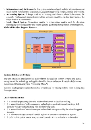  Information Analysis System: In this system data is analyzed and the information report
is generated. For example, sales analysis, accounts receivable systems, market analysis etc.
 Accounting System: It keeps track of accounting and finance related information, for
example, final account, accounts receivables, accounts payables, etc. that keep track of the
major aspects of the business.
 Model Based System: Simulation models or optimization models used for decision-
making are used infrequently and creates general guidelines for operation or management.
Model of Decision Support System:-
Business Intelligence System:
The term 'Business Intelligence' has evolved from the decision support systems and gained
strength with the technology and applications like data warehouses, Executive Information
Systems and Online Analytical Processing (OLAP).
Business Intelligence System is basically a system used for finding patterns from existing data
from operations.
Characteristics of BIS
 It is created by procuring data and information for use in decision-making.
 It is a combination of skills, processes, technologies, applications and practices.  It
contains background data along with the reporting tools.
 It is a combination of a set of concepts and methods strengthened by fact-based support
systems.
 It is an extension of Executive Support System or Executive Information System.
 It collects, integrates, stores, analyzes, and provides access to business information
26
 