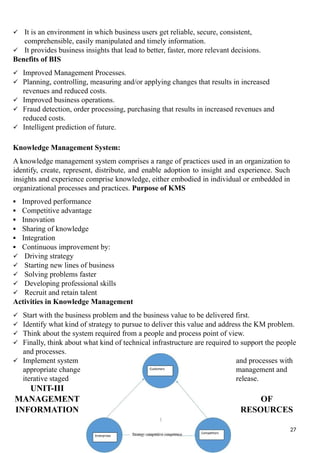  It is an environment in which business users get reliable, secure, consistent,
comprehensible, easily manipulated and timely information.
 It provides business insights that lead to better, faster, more relevant decisions.
Benefits of BIS
 Improved Management Processes.
 Planning, controlling, measuring and/or applying changes that results in increased
revenues and reduced costs.
 Improved business operations.
 Fraud detection, order processing, purchasing that results in increased revenues and
reduced costs.
 Intelligent prediction of future.
Knowledge Management System:
A knowledge management system comprises a range of practices used in an organization to
identify, create, represent, distribute, and enable adoption to insight and experience. Such
insights and experience comprise knowledge, either embodied in individual or embedded in
organizational processes and practices. Purpose of KMS
 Improved performance
 Competitive advantage
 Innovation
 Sharing of knowledge
 Integration
 Continuous improvement by:
 Driving strategy
 Starting new lines of business
 Solving problems faster
 Developing professional skills
 Recruit and retain talent
Activities in Knowledge Management
 Start with the business problem and the business value to be delivered first.
 Identify what kind of strategy to pursue to deliver this value and address the KM problem.
 Think about the system required from a people and process point of view.
 Finally, think about what kind of technical infrastructure are required to support the people
and processes.
 Implement system and processes with
appropriate change management and
iterative staged release.
UNIT-III
MANAGEMENT OF
INFORMATION RESOURCES
27
 