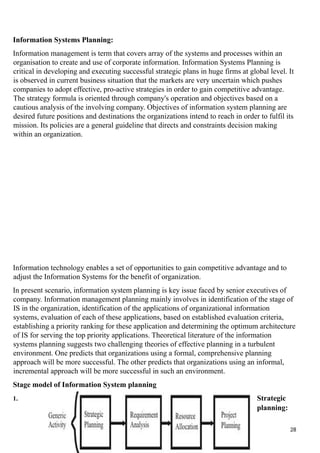 Information Systems Planning:
Information management is term that covers array of the systems and processes within an
organisation to create and use of corporate information. Information Systems Planning is
critical in developing and executing successful strategic plans in huge firms at global level. It
is observed in current business situation that the markets are very uncertain which pushes
companies to adopt effective, pro-active strategies in order to gain competitive advantage.
The strategy formula is oriented through company's operation and objectives based on a
cautious analysis of the involving company. Objectives of information system planning are
desired future positions and destinations the organizations intend to reach in order to fulfil its
mission. Its policies are a general guideline that directs and constraints decision making
within an organization.
Information technology enables a set of opportunities to gain competitive advantage and to
adjust the Information Systems for the benefit of organization.
In present scenario, information system planning is key issue faced by senior executives of
company. Information management planning mainly involves in identification of the stage of
IS in the organization, identification of the applications of organizational information
systems, evaluation of each of these applications, based on established evaluation criteria,
establishing a priority ranking for these application and determining the optimum architecture
of IS for serving the top priority applications. Theoretical literature of the information
systems planning suggests two challenging theories of effective planning in a turbulent
environment. One predicts that organizations using a formal, comprehensive planning
approach will be more successful. The other predicts that organizations using an informal,
incremental approach will be more successful in such an environment.
Stage model of Information System planning
1. Strategic
planning:
28
 