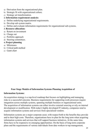 a) Derivation from the organizational plan.
b) Strategic fit with organizational culture.
c) Strategy set transformation.
2. Information requirement analysis:
a) Define underlying organizational requirements.
b) Develop sub system matrix.
c) Define and evaluate information requirements for organizational sub-systems.
3. Resource allocation:
a) Return on investment
b) Charge out
c) Portfolio approach
d) Steering committees.
4. Project planning
a) Milestones
b) Critical path method
c) Gantt chart
Four Stage Models of Information Systems Planning Acquisition of
Information Systems:
An acquisition strategy is a top-level roadmap that focuses on highlighting and managing
risks to a successful outcome. Business requirements for supporting work processes require
integration across multiple systems, spanning multiple business or organizational units.
The acquisition of information systems can either involve external sourcing or rely on internal
development or modification. With today's highly developed IT industry, companies tend to
acquire information systems and services from specialized vendors.
Information systems are a major corporate asset, with respect both to the benefits they provide
and to their high costs. Therefore, organizations have to plan for the long term when acquiring
information systems and services that will support business initiatives. At the same time,
firms have to be responsive to emerging opportunities. On the basis of long-term corporate
plans and the requirements of various individuals from data workers to top management,
29
 