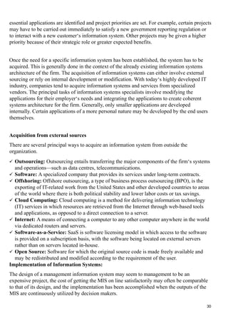essential applications are identified and project priorities are set. For example, certain projects
may have to be carried out immediately to satisfy a new government reporting regulation or
to interact with a new customer‘s information system. Other projects may be given a higher
priority because of their strategic role or greater expected benefits.
Once the need for a specific information system has been established, the system has to be
acquired. This is generally done in the context of the already existing information systems
architecture of the firm. The acquisition of information systems can either involve external
sourcing or rely on internal development or modification. With today‘s highly developed IT
industry, companies tend to acquire information systems and services from specialized
vendors. The principal tasks of information systems specialists involve modifying the
applications for their employer‘s needs and integrating the applications to create coherent
systems architecture for the firm. Generally, only smaller applications are developed
internally. Certain applications of a more personal nature may be developed by the end users
themselves.
Acquisition from external sources
There are several principal ways to acquire an information system from outside the
organization.
 Outsourcing: Outsourcing entails transferring the major components of the firm‘s systems
and operations—such as data centres, telecommunications.
 Software: A specialized company that provides its services under long-term contracts.
 Offshoring: Offshore outsourcing, a type of business process outsourcing (BPO), is the
exporting of IT-related work from the United States and other developed countries to areas
of the world where there is both political stability and lower labor costs or tax savings.
 Cloud Computing: Cloud computing is a method for delivering information technology
(IT) services in which resources are retrieved from the Internet through web-based tools
and applications, as opposed to a direct connection to a server.
 Internet: A means of connecting a computer to any other computer anywhere in the world
via dedicated routers and servers.
 Software-as-a-Service: SaaS is software licensing model in which access to the software
is provided on a subscription basis, with the software being located on external servers
rather than on servers located in-house.
 Open Source: Software for which the original source code is made freely available and
may be redistributed and modified according to the requirement of the user.
Implementation of Information Systems:
The design of a management information system may seem to management to be an
expensive project, the cost of getting the MIS on line satisfactorily may often be comparable
to that of its design, and the implementation has been accomplished when the outputs of the
MIS are continuously utilized by decision makers.
30
 