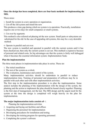 Once the design has been completed, there are four basic methods for implementing the
MIS.
These areas:
1. Install the system in a new operation or organization.
2. Cut off the old system and install the new
This produces a time gap during which no system is in operation. Practically, installation
requires one or two days for small companies or small systems.
3. Cut over by segments
This method is also referred as phasing in the new system. Small parts or subsystems are
‖ ‖
substituted for the old. In the case of upgrading old systems, this may be a very desirable
method.
4. Operate in parallel and cut over.
The new system is installed and operated in parallel with the current system until it has
been checked out, then only the current system is cut out. This method is expensive because
of personal and related costs. Its big advantages are that the system is fairly well debugged
when it becomes the essential information system. Implementation Tasks
Plan the implementation
The three main phases in implementation take place in series. These are
1. The initial installation
2. The test of the system as a whole
3. The evaluation, maintenance and control of the system.
Many implementation activities should be undertaken in parallel to reduce
implementation time. Training of personnel and preparation of software may be in
parallel with each other and with other implementation activities.
The first step in the implementation procedure is to plan the implementation. Some
analyst includes the planning of the implementation with the design of the system, the
planning and the action to implement the plan should be bound closely together. Planning
is the first step of management, not the last. The MIS design and the urgent need for the
system at the time the design is completed will weigh heavily on the plan for
implementation.
The major implementation tasks consists of- 1.
Planning the implementation activities
2. Acquiring and laying out facilities and offices
3. Organizing the personnel for implementation
4. Developing procedures for installation and testing
5. Developing the training program for operating personnel.
6. Completing the system‘s software
31
 