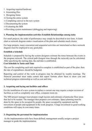 7. Acquiring required hardware
8. Generating files
9. Designing forms
10.Testing the entire system
11.Completing cutover to the new system
12.Documenting the system
13.Evaluating the MIS
14.Providing system maintenance (debugging and improving)
1. Planning the implementation activities Establish Relationships among tasks
For small projects, the order of performance may simply be described in text form. A Gantt
chart or network diagram makes visualization of the plan and schedule much clearer.
For large projects, many concurrent and sequential activities are interrelated so that a network
diagram must be employed in any good plan.
Establish a Schedule
Schedule is prepared by having the system designers estimate the times between the events in
the program network. The critical path (longest time through the network) can be calculated.
After specifying the starting date, the end date is established.
Cost Schedule to Tasks and Time
The cost for completing each task required to complete is established as part of the plan; then
the rate of expenditures should be budgeted.
Reporting and control of the work in progress may be obtained by weekly meetings. The
financial personnel must make certain that report formats allow them to show cost and
technical progress relationship as well as cost and time.
2. Acquiring and laying out facilities and offices
For the installation of a new system to replace a current one may require a major revision of
facilities as well as completely new office, computer room etc.
The MIS project manager must prepare rough layouts and estimates of particular floor areas
that feel to be needed. The manager then prepares cost estimates. Space planning must be
done by the space to be occupied by people, the space occupied by equipment and the
movement of people and equipment in the work progress. A large investment in good working
conditions will repay its cost many times.
3. Organizing the personnel for implementation
As the implementation tasks have been defined, management usually assigns a project
manager to guide the implementation.
32
 
