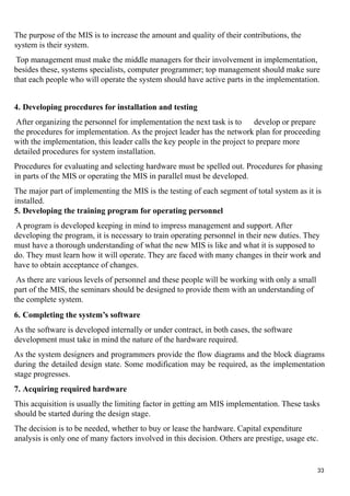 The purpose of the MIS is to increase the amount and quality of their contributions, the
system is their system.
Top management must make the middle managers for their involvement in implementation,
besides these, systems specialists, computer programmer; top management should make sure
that each people who will operate the system should have active parts in the implementation.
4. Developing procedures for installation and testing
After organizing the personnel for implementation the next task is to develop or prepare
the procedures for implementation. As the project leader has the network plan for proceeding
with the implementation, this leader calls the key people in the project to prepare more
detailed procedures for system installation.
Procedures for evaluating and selecting hardware must be spelled out. Procedures for phasing
in parts of the MIS or operating the MIS in parallel must be developed.
The major part of implementing the MIS is the testing of each segment of total system as it is
installed.
5. Developing the training program for operating personnel
A program is developed keeping in mind to impress management and support. After
developing the program, it is necessary to train operating personnel in their new duties. They
must have a thorough understanding of what the new MIS is like and what it is supposed to
do. They must learn how it will operate. They are faced with many changes in their work and
have to obtain acceptance of changes.
As there are various levels of personnel and these people will be working with only a small
part of the MIS, the seminars should be designed to provide them with an understanding of
the complete system.
6. Completing the system’s software
As the software is developed internally or under contract, in both cases, the software
development must take in mind the nature of the hardware required.
As the system designers and programmers provide the flow diagrams and the block diagrams
during the detailed design state. Some modification may be required, as the implementation
stage progresses.
7. Acquiring required hardware
This acquisition is usually the limiting factor in getting am MIS implementation. These tasks
should be started during the design stage.
The decision is to be needed, whether to buy or lease the hardware. Capital expenditure
analysis is only one of many factors involved in this decision. Others are prestige, usage etc.
33
 
