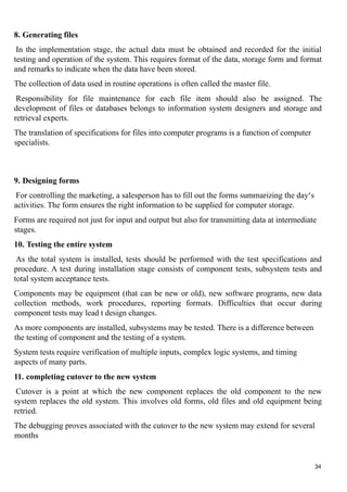 8. Generating files
In the implementation stage, the actual data must be obtained and recorded for the initial
testing and operation of the system. This requires format of the data, storage form and format
and remarks to indicate when the data have been stored.
The collection of data used in routine operations is often called the master file.
Responsibility for file maintenance for each file item should also be assigned. The
development of files or databases belongs to information system designers and storage and
retrieval experts.
The translation of specifications for files into computer programs is a function of computer
specialists.
9. Designing forms
For controlling the marketing, a salesperson has to fill out the forms summarizing the day‘s
activities. The form ensures the right information to be supplied for computer storage.
Forms are required not just for input and output but also for transmitting data at intermediate
stages.
10. Testing the entire system
As the total system is installed, tests should be performed with the test specifications and
procedure. A test during installation stage consists of component tests, subsystem tests and
total system acceptance tests.
Components may be equipment (that can be new or old), new software programs, new data
collection methods, work procedures, reporting formats. Difficulties that occur during
component tests may lead t design changes.
As more components are installed, subsystems may be tested. There is a difference between
the testing of component and the testing of a system.
System tests require verification of multiple inputs, complex logic systems, and timing
aspects of many parts.
11. completing cutover to the new system
Cutover is a point at which the new component replaces the old component to the new
system replaces the old system. This involves old forms, old files and old equipment being
retried.
The debugging proves associated with the cutover to the new system may extend for several
months
34
 
