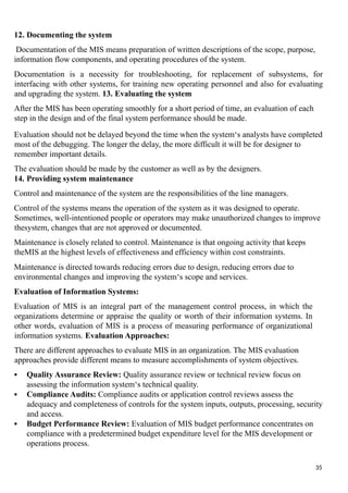 12. Documenting the system
Documentation of the MIS means preparation of written descriptions of the scope, purpose,
information flow components, and operating procedures of the system.
Documentation is a necessity for troubleshooting, for replacement of subsystems, for
interfacing with other systems, for training new operating personnel and also for evaluating
and upgrading the system. 13. Evaluating the system
After the MIS has been operating smoothly for a short period of time, an evaluation of each
step in the design and of the final system performance should be made.
Evaluation should not be delayed beyond the time when the system‘s analysts have completed
most of the debugging. The longer the delay, the more difficult it will be for designer to
remember important details.
The evaluation should be made by the customer as well as by the designers.
14. Providing system maintenance
Control and maintenance of the system are the responsibilities of the line managers.
Control of the systems means the operation of the system as it was designed to operate.
Sometimes, well-intentioned people or operators may make unauthorized changes to improve
thesystem, changes that are not approved or documented.
Maintenance is closely related to control. Maintenance is that ongoing activity that keeps
theMIS at the highest levels of effectiveness and efficiency within cost constraints.
Maintenance is directed towards reducing errors due to design, reducing errors due to
environmental changes and improving the system‘s scope and services.
Evaluation of Information Systems:
Evaluation of MIS is an integral part of the management control process, in which the
organizations determine or appraise the quality or worth of their information systems. In
other words, evaluation of MIS is a process of measuring performance of organizational
information systems. Evaluation Approaches:
There are different approaches to evaluate MIS in an organization. The MIS evaluation
approaches provide different means to measure accomplishments of system objectives.
 Quality Assurance Review: Quality assurance review or technical review focus on
assessing the information system‘s technical quality.
 Compliance Audits: Compliance audits or application control reviews assess the
adequacy and completeness of controls for the system inputs, outputs, processing, security
and access.
 Budget Performance Review: Evaluation of MIS budget performance concentrates on
compliance with a predetermined budget expenditure level for the MIS development or
operations process.
35
 