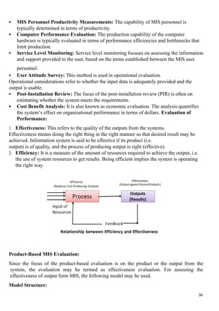  MIS Personnel Productivity Measurements: The capability of MIS personnel is
typically determined in terms of productivity.
 Computer Performance Evaluation: The production capability of the computer
hardware is typically evaluated in terms of performance efficiencies and bottlenecks that
limit production.
 Service Level Monitoring: Service level monitoring focuses on assessing the information
and support provided to the user, based on the terms established between the MIS user
personnel.
 User Attitude Survey: This method is used in operational evaluation.
Operational considerations refer to whether the input data is adequately provided and the
output is usable.
 Post-Installation Review: The focus of the post-installation review (PIR) is often on
estimating whether the system meets the requirements.
 Cost Benefit Analysis: It is also known as economic evaluation. The analysis quantifies
the system‘s effect on organizational performance in terms of dollars. Evaluation of
Performance:
1. Effectiveness: This refers to the quality of the outputs from the systems.
Effectiveness means doing the right thing in the right manner so that desired result may be
achieved. Information system is said to be effective if its product (i.e.
output) is of quality, and the process of producing output is right (effective).
2. Efficiency: It is a measure of the amount of resources required to achieve the output, i.e.
the use of system resources to get results. Being efficient implies the system is operating
the right way.
Product-Based MIS Evaluation:
Since the focus of the product-based evaluation is on the product or the output from the
system, the evaluation may be termed as effectiveness evaluation. For assessing the
effectiveness of output form MIS, the following model may be used.
Model Structure:
36
 