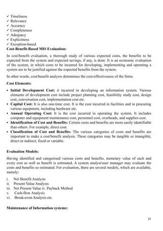  Timeliness
 Relevance
 Accuracy
 Completeness
 Adequacy
 Explicitness
 Exception-based
Cost-Benefit-Based MIS Evaluation:
In cost/benefit evaluation, a thorough study of various expected costs, the benefits to be
expected from the system and expected savings, if any, is done. It is an economic evaluation
of the system, in which costs to be incurred for developing, implementing and operating a
system are to be justified against the expected benefits from the system.
In other words, cost/benefit analysis determines the cost-effectiveness of the firms.
Cost Elements:
 Initial Development Cost: it incurred in developing an information system. Various
elements of development cost include project planning cost, feasibility study cost, design
cost, conversation cost, implementation cost etc.
 Capital Cost: It is also one-time cost. It is the cost incurred in facilities and in procuring
various equipment, including hardware etc.
 Annual Operating Cost: It is the cost incurred in operating the system. It includes
computer and equipment maintenance cost, personnel cost, overheads, and supplies cost.
 Identification of Cost and Benefits: Certain costs and benefits are more easily identifiable
than others. For example, direct cost.
 Classification of Cost and Benefits: The various categories of costs and benefits are
important to make a cost/benefit analysis. These categories may be tangible or intangible,
direct or indirect, fixed or variable.
Evaluation Models:
Having identified and categorised various costs and benefits, monetary value of each and
every cost as well as benefit is estimated. A system analyst/user manager may evaluate the
costs and benefits so estimated. For evaluation, there are several models, which are available,
namely:
i. Net Benefit Analysis
ii. Present Value Analysis
iii. Net Present Value iv. Payback Method
v. Cash-flow Analysis
vi. Break-even Analysis etc.
Maintenance of Information systems:
37
 