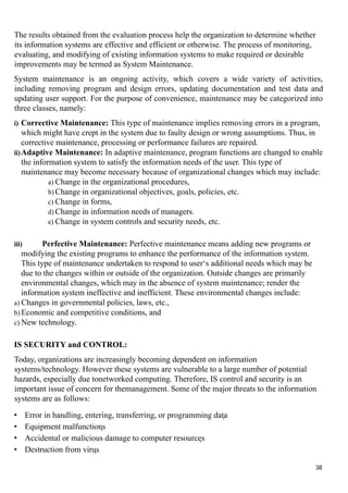 The results obtained from the evaluation process help the organization to determine whether
its information systems are effective and efficient or otherwise. The process of monitoring,
evaluating, and modifying of existing information systems to make required or desirable
improvements may be termed as System Maintenance.
System maintenance is an ongoing activity, which covers a wide variety of activities,
including removing program and design errors, updating documentation and test data and
updating user support. For the purpose of convenience, maintenance may be categorized into
three classes, namely:
i) Corrective Maintenance: This type of maintenance implies removing errors in a program,
which might have crept in the system due to faulty design or wrong assumptions. Thus, in
corrective maintenance, processing or performance failures are repaired.
ii)Adaptive Maintenance: In adaptive maintenance, program functions are changed to enable
the information system to satisfy the information needs of the user. This type of
maintenance may become necessary because of organizational changes which may include:
a) Change in the organizational procedures,
b) Change in organizational objectives, goals, policies, etc.
c) Change in forms,
d) Change in information needs of managers.
e) Change in system controls and security needs, etc.
iii) Perfective Maintenance: Perfective maintenance means adding new programs or
modifying the existing programs to enhance the performance of the information system.
This type of maintenance undertaken to respond to user‘s additional needs which may be
due to the changes within or outside of the organization. Outside changes are primarily
environmental changes, which may in the absence of system maintenance; render the
information system ineffective and inefficient. These environmental changes include:
a) Changes in governmental policies, laws, etc.,
b) Economic and competitive conditions, and
c) New technology.
IS SECURITY and CONTROL:
Today, organizations are increasingly becoming dependent on information
systems/technology. However these systems are vulnerable to a large number of potential
hazards, especially due tonetworked computing. Therefore, IS control and security is an
important issue of concern for themanagement. Some of the major threats to the information
systems are as follows:
• Error in handling, entering, transferring, or programming data
• Equipment malfunctions
• Accidental or malicious damage to computer resources
• Destruction from virus
38
 