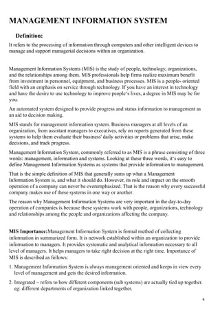 MANAGEMENT INFORMATION SYSTEM
Definition:
It refers to the processing of information through computers and other intelligent devices to
manage and support managerial decisions within an organization.
Management Information Systems (MIS) is the study of people, technology, organizations,
and the relationships among them. MIS professionals help firms realize maximum benefit
from investment in personnel, equipment, and business processes. MIS is a people- oriented
field with an emphasis on service through technology. If you have an interest in technology
and have the desire to use technology to improve people‘s lives, a degree in MIS may be for
you.
An automated system designed to provide progress and status information to management as
an aid to decision making.
MIS stands for management information system. Business managers at all levels of an
organization, from assistant managers to executives, rely on reports generated from these
systems to help them evaluate their business' daily activities or problems that arise, make
decisions, and track progress.
Management Information System, commonly referred to as MIS is a phrase consisting of three
words: management, information and systems. Looking at these three words, it‘s easy to
define Management Information Systems as systems that provide information to management.
That is the simple definition of MIS that generally sums up what a Management
Information System is, and what it should do. However, its role and impact on the smooth
operation of a company can never be overemphasized. That is the reason why every successful
company makes use of these systems in one way or another.
The reason why Management Information Systems are very important in the day-to-day
operation of companies is because these systems work with people, organizations, technology
and relationships among the people and organizations affecting the company.
MIS Importance:Management Information System is formal method of collecting
information in summarized form. It is network established within an organization to provide
information to managers. It provides systematic and analytical information necessary to all
level of managers. It helps managers to take right decision at the right time. Importance of
MIS is described as follows:
1. Management Information System is always management oriented and keeps in view every
level of management and gets the desired information.
2. Integrated – refers to how different components (sub systems) are actually tied up together.
eg: different departments of organization linked together.
4
 