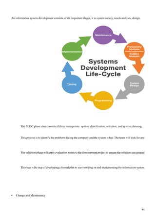 • Change and Maintenance
44
system
information
the
implementing
and
on
working
start
to
plan
formal
a
developing
of
step
the
is
step
This
created
are
solutions
the
ensure
to
project
development
the
to
points
evaluation
apply
will
phase
selection
The
any
for
look
will
team
The
has.
it
system
the
and
company
the
facing
problems
the
identify
to
is
process
This
planning.
system
and
selection,
identification,
system
points:
main
three
of
consists
also
phase
SLDC
The
consists of six important stages, it is system survey, needs analysis, design,
An information system development
 