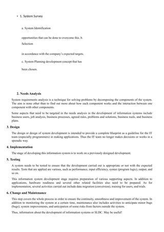 • 1. System Survey
a. System Identification
opportunities that can be done to overcome this. b.
Selection
in accordance with the company’s expected targets.
c. System Planning development concept that has
been chosen.
2. Needs Analysis
System requirements analysis is a technique for solving problems by decomposing the components of the system.
The aim is none other than to find out more about how each component works and the interaction between one
component with other components.
Some aspects that need to be targeted in the needs analysis in the development of information systems include
business users, job analysis, business processes, agreed rules, problems and solutions, business tools, and business
plans.
3. Design
The design or design of system development is intended to provide a complete blueprint as a guideline for the IT
team (especially programmers) in making applications. Thus the IT team no longer makes decisions or works in a
sporadic way.
4. Implementation
The stage of developing this information system is to work on a previously designed development.
5. Testing
A system needs to be tested to ensure that the development carried out is appropriate or not with the expected
results. Tests that are applied are various, such as performance, input efficiency, syntax (program logic), output, and
so on.
This information system development stage requires preparation of various supporting aspects. In addition to
applications, hardware readiness and several other related facilities also need to be prepared. As for
implementation, several activities carried out include data migration (conversion), training for users, and trials.
6. Change and Maintenance
This step covers the whole process in order to ensure the continuity, smoothness and improvement of the system. In
addition to monitoring the system at a certain time, maintenance also includes activities to anticipate minor bugs
(bugs), system improvements, and anticipation of some risks from factors outside the system.
Thus, information about the development of information systems or SLDC. May be useful!
 
