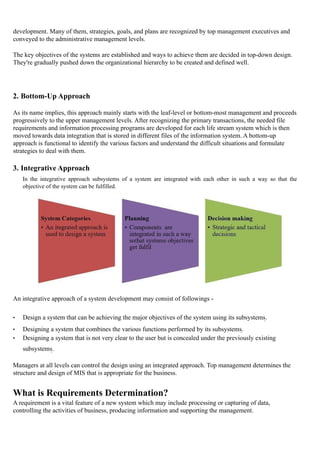 development. Many of them, strategies, goals, and plans are recognized by top management executives and
conveyed to the administrative management levels.
The key objectives of the systems are established and ways to achieve them are decided in top-down design.
They're gradually pushed down the organizational hierarchy to be created and defined well.
2. Bottom-Up Approach
As its name implies, this approach mainly starts with the leaf-level or bottom-most management and proceeds
progressively to the upper management levels. After recognizing the primary transactions, the needed file
requirements and information processing programs are developed for each life stream system which is then
moved towards data integration that is stored in different files of the information system. A bottom-up
approach is functional to identify the various factors and understand the difficult situations and formulate
strategies to deal with them.
3. Integrative Approach
In the integrative approach subsystems of a system are integrated with each other in such a way so that the
objective of the system can be fulfilled.
An integrative approach of a system development may consist of followings -
• Design a system that can be achieving the major objectives of the system using its subsystems.
• Designing a system that combines the various functions performed by its subsystems.
• Designing a system that is not very clear to the user but is concealed under the previously existing
subsystems.
Managers at all levels can control the design using an integrated approach. Top management determines the
structure and design of MIS that is appropriate for the business.
What is Requirements Determination?
A requirement is a vital feature of a new system which may include processing or capturing of data,
controlling the activities of business, producing information and supporting the management.
 