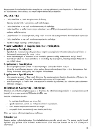 Requirements determination involves studying the existing system and gathering details to find out what are
the requirements, how it works, and where improvements should be made.
OBJECTIVES
• Understand how to create a requirements definition
• Become familiar with requirements-analysis techniques
• Understand when to use each requirements-analysis technique
• Understand how to gather requirements using interviews, JAD sessions, questionnaires, document
analysis, and observation
• Understand the use of concept maps, story cards, and task lists as requirements-documentation techniques
• Understand when to use each requirements-gathering technique
• Be able to begin creating a system proposal
Major Activities in requirement Determination
Requirements Anticipation
• It predicts the characteristics of system based on previous experience which include certain problems or
features and requirements for a new system.
• It can lead to analysis of areas that would otherwise go unnoticed by inexperienced analyst. But if
shortcuts are taken and bias is introduced in conducting the investigation, then requirement Anticipation
can be half-baked.
Requirements Investigation
• It is studying the current system and documenting its features for further analysis.
• It is at the heart of system analysis where analyst documenting and describing system features using fact-
finding techniques, prototyping, and computer assisted tools.
Requirements Specifications
• It includes the analysis of data which determine the requirement specification, description of features for
new system, and specifying what information requirements will be provided.
• It includes analysis of factual data, identification of essential requirements, and selection of Requirement-
fulfilment strategies.
Information Gathering Techniques
The main aim of fact finding techniques is to determine the information requirements of an organization used
by analysts to prepare a precise SRS understood by user.
Ideal SRS Document should −
• be complete, Unambiguous, and Jargon-free.
• specify operational, tactical, and strategic information requirements.
• solve possible disputes between users and analyst.
• use graphical aids which simplify understanding and design.
There are various information gathering techniques −
Interviewing
Systems analyst collects information from individuals or groups by interviewing. The analyst can be formal,
legalistic, play politics, or be informal; as the success of an interview depends on the skill of analyst as
interviewer.
48
 