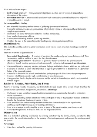 It can be done in two ways −
• Unstructured Interview − The system analyst conducts question-answer session to acquire basic
information of the system.
• Structured Interview − It has standard questions which user need to respond in either close (objective)
or open (descriptive) format.
Advantages of Interviewing
• This method is frequently the best source of gathering qualitative information.
• It is useful for them, who do not communicate effectively in writing or who may not have the time to
complete questionnaire.
• Information can easily be validated and cross checked immediately.
• It can handle the complex subjects.
• It is easy to discover key problem by seeking opinions.
• It bridges the gaps in the areas of misunderstandings and minimizes future problems.
Questionnaires
This method is used by analyst to gather information about various issues of system from large number of
persons.
There are two types of questionnaires −
• Open-ended Questionnaires − It consists of questions that can be easily and correctly interpreted. They
can explore a problem and lead to a specific direction of answer.
• Closed-ended Questionnaires − It consists of questions that are used when the systems analyst
effectively lists all possible responses, which are mutually exclusive. Advantages of questionnaires
• It is very effective in surveying interests, attitudes, feelings, and beliefs of users which are not co-located.
• It is useful in situation to know what proportion of a given group approves or disapproves of a particular
feature of the proposed system.
• It is useful to determine the overall opinion before giving any specific direction to the system project.
• It is more reliable and provides high confidentiality of honest responses.
• It is appropriate for electing factual information and for statistical data collection which can be emailed
and sent by post.
Review of Records, Procedures, and Forms
Review of existing records, procedures, and forms helps to seek insight into a system which describes the
current system capabilities, its operations, or activities. Advantages
• It helps user to gain some knowledge about the organization or operations by themselves before they
impose upon others.
• It helps in documenting current operations within short span of time as the procedure manuals and forms
describe the format and functions of present system.
• It can provide a clear understanding about the transactions that are handled in the organization,
identifying input for processing, and evaluating performance.
• It can help an analyst to understand the system in terms of the operations that must be supported.
• It describes the problem, its affected parts, and the proposed solution.
Observation
This is a method of gathering information by noticing and observing the people, events, and objects. The
analyst visits the organization to observe the working of current system and understands the requirements of
the system.
Advantages
• It is a direct method for gleaning information.
 