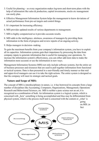 3. Useful for planning – as every organization makes log-term and short-term plans with the
help of information like sales & production, capital investments, stocks etc management
can easily plan..
4. Effective Management Information System helps the management to know deviations of
actual performance from pre-set targets and control things.
5. It‘s important for increasing efficiency.
6. MIS provides updated results of various departments to management.
7. MIS is highly computerized so it provides accurate results.
8. MIS adds to the intelligence, alertness, awareness of managers by providing them
information in the form of progress and review reports of an ongoing activity.
9. Helps managers in decision- making.
To gain the maximum benefits from your company's information system, you have to exploit
all its capacities. Information systems gain their importance by processing the data from
company inputs to generate information that is useful for managing your operations. To
increase the information system's effectiveness, you can either add more data to make the
information more accurate or use the information in new ways.
Management Information Systems (MIS) not only include software systems, but the entire set
of business processes and resources that are used to pull together information from functional
or tactical systems. Data is then presented in a user-friendly and timely manner so that mid
and upper-level managers can use it to take the right actions. The entire system is designed so
that the company will meet its strategic and tactical goals.
Nature and Scope of MIS:
The concept of MIS is interdisciplinary in nature, i.e. it has borrowed its concepts from a large
number of disciplines like Accounting, Computers, Organizations, Management, Operations
Research and Behavioural Sciences, etc .MIS is neither a pure science nor an art; it is
recognized as a combination of both. An information system is a logical system, which is
concerned with ‗how‘ something is being accomplished and thus may be differentiated from
physical system, which is the process itself and is concerned with the content or ‗what‘ is
going
on.MIS ,in
fact
 