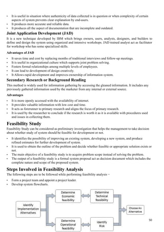 • It is useful in situation where authenticity of data collected is in question or when complexity of certain
aspects of system prevents clear explanation by end-users.
• It produces more accurate and reliable data.
• It produces all the aspect of documentation that are incomplete and outdated.
Joint Application Development (JAD)
It is a new technique developed by IBM which brings owners, users, analysts, designers, and builders to
define and design the system using organized and intensive workshops. JAD trained analyst act as facilitator
for workshop who has some specialized skills.
Advantages of JAD
• It saves time and cost by replacing months of traditional interviews and follow-up meetings.
• It is useful in organizational culture which supports joint problem solving.
• Fosters formal relationships among multiple levels of employees.
• It can lead to development of design creatively.
• It Allows rapid development and improves ownership of information system.
Secondary Research or Background Reading
This method is widely used for information gathering by accessing the gleaned information. It includes any
previously gathered information used by the marketer from any internal or external source.
Advantages
• It is more openly accessed with the availability of internet.
• It provides valuable information with low cost and time.
• It acts as forerunner to primary research and aligns the focus of primary research.
• It is used by the researcher to conclude if the research is worth it as it is available with procedures used
and issues in collecting them.
Feasibility Study
Feasibility Study can be considered as preliminary investigation that helps the management to take decision
about whether study of system should be feasible for development or not.
• It identifies the possibility of improving an existing system, developing a new system, and produce
refined estimates for further development of system.
• It is used to obtain the outline of the problem and decide whether feasible or appropriate solution exists or
not.
• The main objective of a feasibility study is to acquire problem scope instead of solving the problem.
• The output of a feasibility study is a formal system proposal act as decision document which includes the
complete nature and scope of the proposed system.
Steps Involved in Feasibility Analysis
The following steps are to be followed while performing feasibility analysis −
• Form a project team and appoint a project leader.
• Develop system flowcharts.
50
 