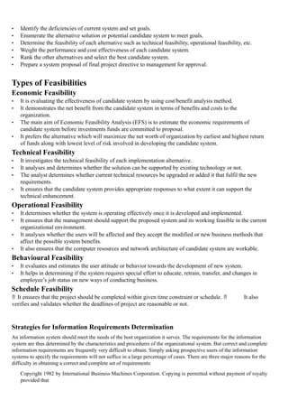 • Identify the deficiencies of current system and set goals.
• Enumerate the alternative solution or potential candidate system to meet goals.
• Determine the feasibility of each alternative such as technical feasibility, operational feasibility, etc.
• Weight the performance and cost effectiveness of each candidate system.
• Rank the other alternatives and select the best candidate system.
• Prepare a system proposal of final project directive to management for approval.
Types of Feasibilities
Economic Feasibility
• It is evaluating the effectiveness of candidate system by using cost/benefit analysis method.
• It demonstrates the net benefit from the candidate system in terms of benefits and costs to the
organization.
• The main aim of Economic Feasibility Analysis (EFS) is to estimate the economic requirements of
candidate system before investments funds are committed to proposal.
• It prefers the alternative which will maximize the net worth of organization by earliest and highest return
of funds along with lowest level of risk involved in developing the candidate system.
Technical Feasibility
• It investigates the technical feasibility of each implementation alternative.
• It analyses and determines whether the solution can be supported by existing technology or not.
• The analyst determines whether current technical resources be upgraded or added it that fulfil the new
requirements.
• It ensures that the candidate system provides appropriate responses to what extent it can support the
technical enhancement.
Operational Feasibility
• It determines whether the system is operating effectively once it is developed and implemented.
• It ensures that the management should support the proposed system and its working feasible in the current
organizational environment.
• It analyses whether the users will be affected and they accept the modified or new business methods that
affect the possible system benefits.
• It also ensures that the computer resources and network architecture of candidate system are workable.
Behavioural Feasibility
• It evaluates and estimates the user attitude or behavior towards the development of new system.
• It helps in determining if the system requires special effort to educate, retrain, transfer, and changes in
employee’s job status on new ways of conducting business.
Schedule Feasibility
 It ensures that the project should be completed within given time constraint or schedule.  It also
verifies and validates whether the deadlines of project are reasonable or not.
Strategies for Information Requirements Determination
An information system should meet the needs of the host organization it serves. The requirements for the information
system are thus determined by the characteristics and procedures of the organizational system. But correct and complete
information requirements are frequently very difficult to obtain. Simply asking prospective users of the information
systems to specify the requirements will not suffice in a large percentage of cases. There are three major reasons for the
difficulty in obtaining a correct and complete set of requirements:
Copyright 1982 by International Business Machines Corporation. Copying is permitted without payment of royalty
provided that
 