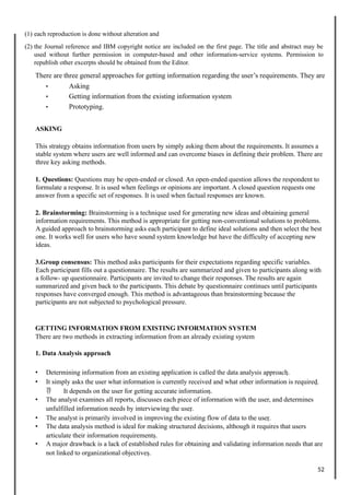 (1) each reproduction is done without alteration and
(2) the Journal reference and IBM copyright notice are included on the first page. The title and abstract may be
used without further permission in computer-based and other information-service systems. Permission to
republish other excerpts should be obtained from the Editor.
There are three general approaches for getting information regarding the user’s requirements. They are
• Asking
• Getting information from the existing information system
• Prototyping.
ASKING
This strategy obtains information from users by simply asking them about the requirements. It assumes a
stable system where users are well informed and can overcome biases in defining their problem. There are
three key asking methods.
1. Questions: Questions may be open-ended or closed. An open-ended question allows the respondent to
formulate a response. It is used when feelings or opinions are important. A closed question requests one
answer from a specific set of responses. It is used when factual responses are known.
2. Brainstorming: Brainstorming is a technique used for generating new ideas and obtaining general
information requirements. This method is appropriate for getting non-conventional solutions to problems.
A guided approach to brainstorming asks each participant to define ideal solutions and then select the best
one. It works well for users who have sound system knowledge but have the difficulty of accepting new
ideas.
3.Group consensus: This method asks participants for their expectations regarding specific variables.
Each participant fills out a questionnaire. The results are summarized and given to participants along with
a follow- up questionnaire. Participants are invited to change their responses. The results are again
summarized and given back to the participants. This debate by questionnaire continues until participants
responses have converged enough. This method is advantageous than brainstorming because the
participants are not subjected to psychological pressure.
GETTING INFORMATION FROM EXISTING INFORMATION SYSTEM
There are two methods in extracting information from an already existing system
1. Data Analysis approach
• Determining information from an existing application is called the data analysis approach.
• It simply asks the user what information is currently received and what other information is required.
 It depends on the user for getting accurate information.
• The analyst examines all reports, discusses each piece of information with the user, and determines
unfulfilled information needs by interviewing the user.
• The analyst is primarily involved in improving the existing flow of data to the user.
• The data analysis method is ideal for making structured decisions, although it requires that users
articulate their information requirements.
• A major drawback is a lack of established rules for obtaining and validating information needs that are
not linked to organizational objectives.
52
 