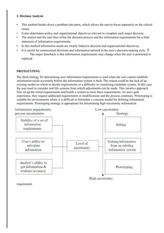 2. Decision Analysis
• This method breaks down a problem into parts, which allows the user to focus separately on the critical
issues.
• It also determines policy and organizational objectives relevant to complete each major decision.
• The analyst and the user then refine the decision process and the information requirements for a final
statement of information requirements.
• In this method information needs are clearly linked to decision and organizational objectives.
• It is useful for unstructured decisions and information tailored to the user’s decision-making style. 
The major drawback is that information requirements may change when the user is promoted or
replaced
PROTOTYPING
The third strategy for determining user information requirements is used when the user cannot establish
information needs accurately before the information system is built. The reason could be the lack of an
existing model on which to decide requirements or a difficulty in visualizing candidate system. In this case
the user need to consider real life systems from which adjustments can be made. This iterative approach
first set up the initial requirements and builds a system to meet these requirements. As users gain
experience, they request additional requirements or modifications and the process continues. Prototyping is
suitable for environments where it is difficult to formulate a concrete model for defining information
requirements. Prototyping strategy is appropriate for determining high uncertainty information
requirement.
 