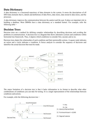Data Dictionary
A data dictionary is a structured repository of data elements in the system. It stores the descriptions of all
DFD data elements that is, details and definitions of data flows, data stores, data stored in data stores, and the
processes.
A data dictionary improves the communication between the analyst and the user. It plays an important role in
building a database. Most DBMSs have a data dictionary as a standard feature. For example, refer the
following table −
Decision Trees
Decision trees are a method for defining complex relationships by describing decisions and avoiding the
problems in communication. A decision tree is a diagram that shows alternative actions and conditions within
horizontal tree framework. Thus, it depicts which conditions to consider first, second, and so on.
Decision trees depict the relationship of each condition and their permissible actions. A square node indicates
an action and a circle indicates a condition. It forces analysts to consider the sequence of decisions and
identifies the actual decision that must be made.
The major limitation of a decision tree is that it lacks information in its format to describe what other
combinations of conditions you can take for testing. It is a single representation of the relationships between
conditions and actions.
For example, refer the following decision tree −
 